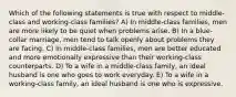 Which of the following statements is true with respect to middle-class and working-class families? A) In middle-class families, men are more likely to be quiet when problems arise. B) In a blue-collar marriage, men tend to talk openly about problems they are facing. C) In middle-class families, men are better educated and more emotionally expressive than their working-class counterparts. D) To a wife in a middle-class family, an ideal husband is one who goes to work everyday. E) To a wife in a working-class family, an ideal husband is one who is expressive.