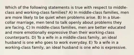 Which of the following statements is true with respect to middle-class and working-class families? A) In middle-class families, men are more likely to be quiet when problems arise. B) In a blue-collar marriage, men tend to talk openly about problems they are facing. C) In middle-class families, men are better educated and more emotionally expressive than their working-class counterparts. D) To a wife in a middle-class family, an ideal husband is one who goes to work everyday. E) To a wife in a working-class family, an ideal husband is one who is expressive.