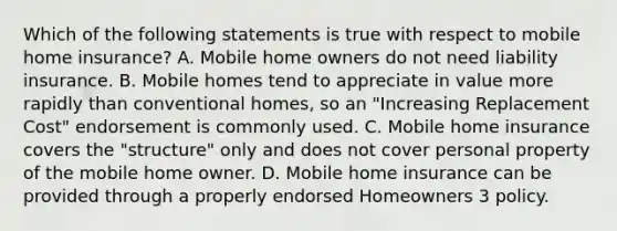 Which of the following statements is true with respect to mobile home insurance? A. Mobile home owners do not need liability insurance. B. Mobile homes tend to appreciate in value more rapidly than conventional homes, so an "Increasing Replacement Cost" endorsement is commonly used. C. Mobile home insurance covers the "structure" only and does not cover personal property of the mobile home owner. D. Mobile home insurance can be provided through a properly endorsed Homeowners 3 policy.