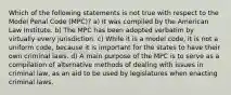 Which of the following statements is not true with respect to the Model Penal Code (MPC)? a) It was compiled by the American Law Institute. b) The MPC has been adopted verbatim by virtually every jurisdiction. c) While it is a model code, it is not a uniform code, because it is important for the states to have their own criminal laws. d) A main purpose of the MPC is to serve as a compilation of alternative methods of dealing with issues in criminal law, as an aid to be used by legislatures when enacting criminal laws.