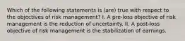 Which of the following statements is (are) true with respect to the objectives of risk management? I. A pre-loss objective of risk management is the reduction of uncertainty. II. A post-loss objective of risk management is the stabilization of earnings.