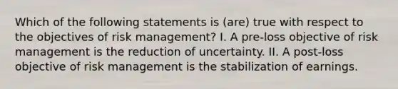 Which of the following statements is (are) true with respect to the objectives of risk management? I. A pre-loss objective of risk management is the reduction of uncertainty. II. A post-loss objective of risk management is the stabilization of earnings.