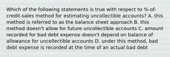 Which of the following statements is true with respect to %-of-credit-sales method for estimating uncollectible accounts? A. this method is referred to as the balance sheet approach B. this method doesn't allow for future uncollectible accounts C. amount recorded for bad debt expense doesn't depend on balance of allowance for uncollectible accounts D. under this method, bad debt expense is recorded at the time of an actual bad debt