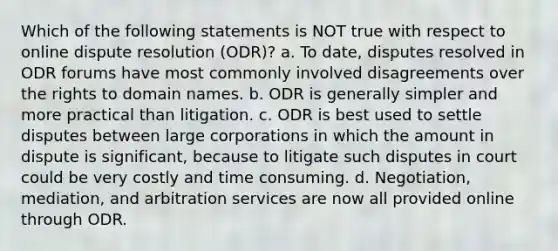 Which of the following statements is NOT true with respect to online dispute resolution (ODR)? a. To date, disputes resolved in ODR forums have most commonly involved disagreements over the rights to domain names. b. ODR is generally simpler and more practical than litigation. c. ODR is best used to settle disputes between large corporations in which the amount in dispute is significant, because to litigate such disputes in court could be very costly and time consuming. d. Negotiation, mediation, and arbitration services are now all provided online through ODR.