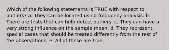 Which of the following statements is TRUE with respect to outliers? a. They can be located using frequency analysis. b. There are tests that can help detect outliers. c. They can have a very strong influence on the sample mean. d. They represent special cases that should be treated differently from the rest of the observations. e. All of these are true