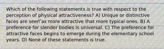 Which of the following statements is true with respect to the perception of physical attractiveness? A) Unique or distinctive faces are seen as more attractive that more typical ones. B) A preference for slender bodies is universal. C) The preference for attractive faces begins to emerge during the elementary school years. D) None of these statements is true.