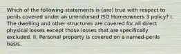 Which of the following statements is (are) true with respect to perils covered under an unendorsed ISO Homeowners 3 policy? I. The dwelling and other structures are covered for all direct physical losses except those losses that are specifically excluded. II. Personal property is covered on a named-perils basis.