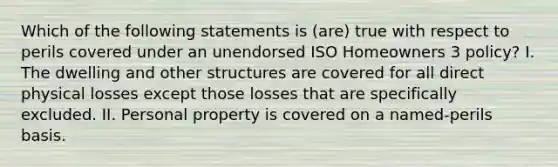 Which of the following statements is (are) true with respect to perils covered under an unendorsed ISO Homeowners 3 policy? I. The dwelling and other structures are covered for all direct physical losses except those losses that are specifically excluded. II. Personal property is covered on a named-perils basis.