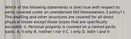 Which of the following statements is (are) true with respect to perils covered under an unendorsed ISO Homeowners 3 policy? I. The dwelling and other structures are covered for all direct physical losses except those losses that are specifically excluded. II. Personal property is covered on a named-perils basis. A. II only B. neither I nor II C. I only D. both I and II