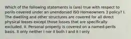 Which of the following statements is (are) true with respect to perils covered under an unendorsed ISO Homeowners 3 policy? I. The dwelling and other structures are covered for all direct physical losses except those losses that are specifically excluded. II. Personal property is covered on a named-perils basis. II only neither I nor II both I and II I only