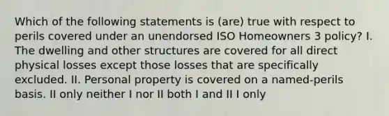 Which of the following statements is (are) true with respect to perils covered under an unendorsed ISO Homeowners 3 policy? I. The dwelling and other structures are covered for all direct physical losses except those losses that are specifically excluded. II. Personal property is covered on a named-perils basis. II only neither I nor II both I and II I only