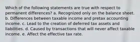 Which of the following statements are true with respect to permanent differences? a. Recognized only on the balance sheet. b. Differences between taxable income and pretax accounting income. c. Lead to the creation of deferred tax assets and liabilities. d. Caused by transactions that will never affect taxable income. e. Affect the effective tax rate.