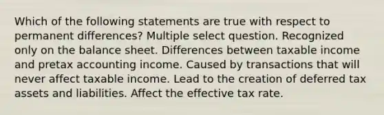 Which of the following statements are true with respect to permanent differences? Multiple select question. Recognized only on the balance sheet. Differences between taxable income and pretax accounting income. Caused by transactions that will never affect taxable income. Lead to the creation of deferred tax assets and liabilities. Affect the effective tax rate.