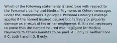 Which of the following statements is (are) true with respect to the Personal Liability and Medical Payments to Others coverages under the Homeowners 3 policy? I. Personal Liability Coverage applies if the named insured caused bodily injury or property damage as a result of his or her negligence. II. It is not necessary to prove that the named insured was negligent for Medical Payments to Others benefits to be paid. A. I only B. neither I nor II C. both I and II D. II only