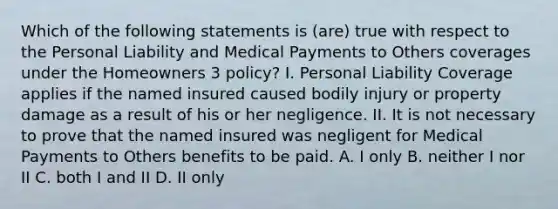 Which of the following statements is (are) true with respect to the Personal Liability and Medical Payments to Others coverages under the Homeowners 3 policy? I. Personal Liability Coverage applies if the named insured caused bodily injury or property damage as a result of his or her negligence. II. It is not necessary to prove that the named insured was negligent for Medical Payments to Others benefits to be paid. A. I only B. neither I nor II C. both I and II D. II only