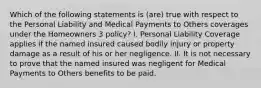 Which of the following statements is (are) true with respect to the Personal Liability and Medical Payments to Others coverages under the Homeowners 3 policy? I. Personal Liability Coverage applies if the named insured caused bodily injury or property damage as a result of his or her negligence. II. It is not necessary to prove that the named insured was negligent for Medical Payments to Others benefits to be paid.