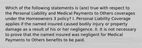 Which of the following statements is (are) true with respect to the Personal Liability and Medical Payments to Others coverages under the Homeowners 3 policy? I. Personal Liability Coverage applies if the named insured caused bodily injury or property damage as a result of his or her negligence. II. It is not necessary to prove that the named insured was negligent for Medical Payments to Others benefits to be paid.