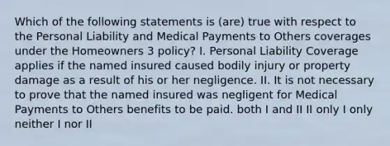 Which of the following statements is (are) true with respect to the Personal Liability and Medical Payments to Others coverages under the Homeowners 3 policy? I. Personal Liability Coverage applies if the named insured caused bodily injury or property damage as a result of his or her negligence. II. It is not necessary to prove that the named insured was negligent for Medical Payments to Others benefits to be paid. both I and II II only I only neither I nor II