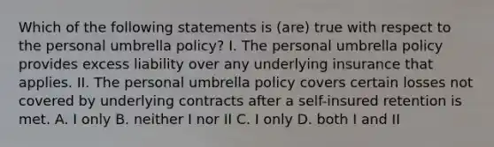 Which of the following statements is (are) true with respect to the personal umbrella policy? I. The personal umbrella policy provides excess liability over any underlying insurance that applies. II. The personal umbrella policy covers certain losses not covered by underlying contracts after a self-insured retention is met. A. I only B. neither I nor II C. I only D. both I and II