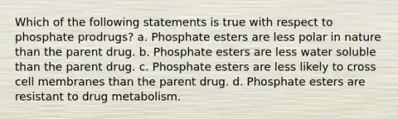 Which of the following statements is true with respect to phosphate prodrugs? a. Phosphate esters are less polar in nature than the parent drug. b. Phosphate esters are less water soluble than the parent drug. c. Phosphate esters are less likely to cross cell membranes than the parent drug. d. Phosphate esters are resistant to drug metabolism.