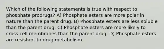 Which of the following statements is true with respect to phosphate prodrugs? A) Phosphate esters are more polar in nature than the parent drug. B) Phosphate esters are less soluble than the parent drug. C) Phosphate esters are more likely to cross cell membranes than the parent drug. D) Phosphate esters are resistant to drug metabolism.