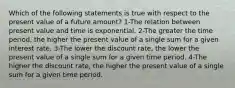 Which of the following statements is true with respect to the present value of a future amount? 1-The relation between present value and time is exponential. 2-The greater the time period, the higher the present value of a single sum for a given interest rate. 3-The lower the discount rate, the lower the present value of a single sum for a given time period. 4-The higher the discount rate, the higher the present value of a single sum for a given time period.