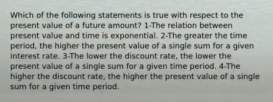 Which of the following statements is true with respect to the present value of a future amount? 1-The relation between present value and time is exponential. 2-The greater the time period, the higher the present value of a single sum for a given interest rate. 3-The lower the discount rate, the lower the present value of a single sum for a given time period. 4-The higher the discount rate, the higher the present value of a single sum for a given time period.