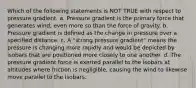 Which of the following statements is NOT TRUE with respect to pressure gradient. a. Pressure gradient is the primary force that generates wind, even more so than the force of gravity. b. Pressure gradient is defined as the change in pressure over a specified distance. c. A "strong pressure gradient" means the pressure is changing more rapidly and would be depicted by isobars that are positioned more closely to one another. d. The pressure gradient force is exerted parallel to the isobars at altitudes where friction is negligible, causing the wind to likewise move parallel to the isobars.