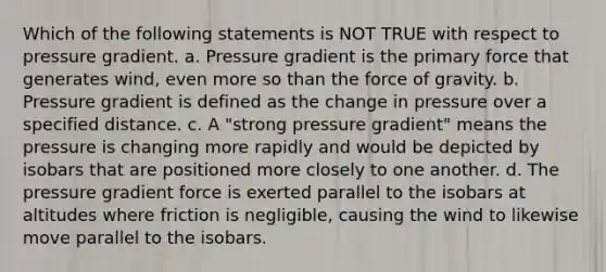 Which of the following statements is NOT TRUE with respect to pressure gradient. a. Pressure gradient is the primary force that generates wind, even more so than the force of gravity. b. Pressure gradient is defined as the change in pressure over a specified distance. c. A "strong pressure gradient" means the pressure is changing more rapidly and would be depicted by isobars that are positioned more closely to one another. d. The pressure gradient force is exerted parallel to the isobars at altitudes where friction is negligible, causing the wind to likewise move parallel to the isobars.