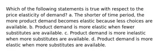 Which of the following statements is true with respect to the price elasticity of demand? a. The shorter of time period, the more product demand becomes elastic because less choices are available. b. Product demand is more elastic when fewer substitutes are available. c. Product demand is more inelastic when more substitutes are available. d. Product demand is more elastic when more substitutes are available.