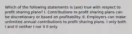 Which of the following statements is (are) true with respect to profit sharing plans? I. Contributions to profit sharing plans can be discretionary or based on profitability. II. Employers can make unlimited annual contributions to profit sharing plans. I only both I and II neither I nor II II only