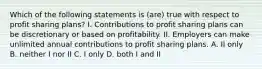 Which of the following statements is (are) true with respect to profit sharing plans? I. Contributions to profit sharing plans can be discretionary or based on profitability. II. Employers can make unlimited annual contributions to profit sharing plans. A. II only B. neither I nor II C. I only D. both I and II