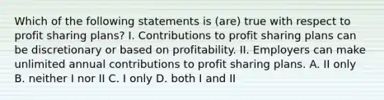 Which of the following statements is (are) true with respect to profit sharing plans? I. Contributions to profit sharing plans can be discretionary or based on profitability. II. Employers can make unlimited annual contributions to profit sharing plans. A. II only B. neither I nor II C. I only D. both I and II