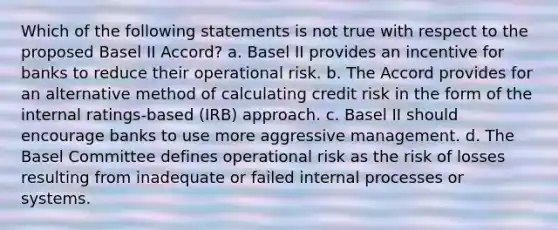 Which of the following statements is not true with respect to the proposed Basel II Accord? a. Basel II provides an incentive for banks to reduce their operational risk. b. The Accord provides for an alternative method of calculating credit risk in the form of the internal ratings-based (IRB) approach. c. Basel II should encourage banks to use more aggressive management. d. The Basel Committee defines operational risk as the risk of losses resulting from inadequate or failed internal processes or systems.