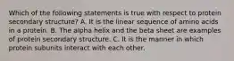 Which of the following statements is true with respect to protein secondary structure? A. It is the linear sequence of amino acids in a protein. B. The alpha helix and the beta sheet are examples of protein secondary structure. C. It is the manner in which protein subunits interact with each other.