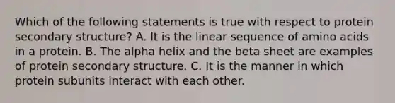 Which of the following statements is true with respect to protein secondary structure? A. It is the linear sequence of amino acids in a protein. B. The alpha helix and the beta sheet are examples of protein secondary structure. C. It is the manner in which protein subunits interact with each other.