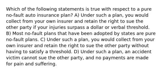 Which of the following statements is true with respect to a pure no-fault auto insurance plan? A) Under such a plan, you would collect from your own insurer and retain the right to sue the other party if your injuries surpass a dollar or verbal threshold. B) Most no-fault plans that have been adopted by states are pure no-fault plans. C) Under such a plan, you would collect from your own insurer and retain the right to sue the other party without having to satisfy a threshold. D) Under such a plan, an accident victim cannot sue the other party, and no payments are made for pain and suffering.