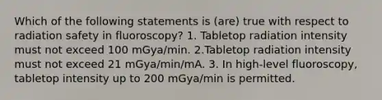 Which of the following statements is (are) true with respect to radiation safety in fluoroscopy? 1. Tabletop radiation intensity must not exceed 100 mGya/min. 2.Tabletop radiation intensity must not exceed 21 mGya/min/mA. 3. In high-level fluoroscopy, tabletop intensity up to 200 mGya/min is permitted.