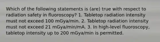 Which of the following statements is (are) true with respect to radiation safety in fluoroscopy? 1. Tabletop radiation intensity must not exceed 100 mGya/min. 2. Tabletop radiation intensity must not exceed 21 mGya/min/mA. 3. In high-level fluoroscopy, tabletop intensity up to 200 mGya/min is permitted.