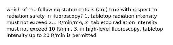 which of the following statements is (are) true with respect to radiation safety in fluoroscopy? 1. tabletop radiation intensity must not exceed 2.1 R/min/mA, 2. tabletop radiation intensity must not exceed 10 R/min, 3. in high-level fluoroscopy, tabletop intensity up to 20 R/min is permitted