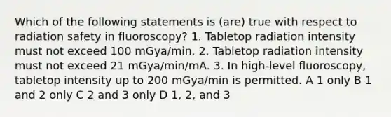 Which of the following statements is (are) true with respect to radiation safety in fluoroscopy? 1. Tabletop radiation intensity must not exceed 100 mGya/min. 2. Tabletop radiation intensity must not exceed 21 mGya/min/mA. 3. In high-level fluoroscopy, tabletop intensity up to 200 mGya/min is permitted. A 1 only B 1 and 2 only C 2 and 3 only D 1, 2, and 3