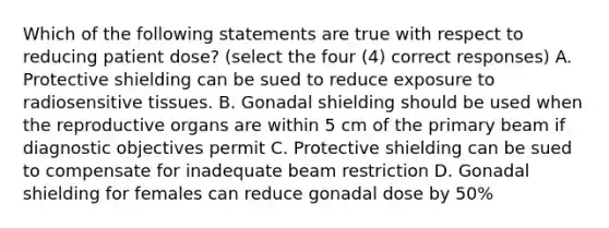 Which of the following statements are true with respect to reducing patient dose? (select the four (4) correct responses) A. Protective shielding can be sued to reduce exposure to radiosensitive tissues. B. Gonadal shielding should be used when the reproductive organs are within 5 cm of the primary beam if diagnostic objectives permit C. Protective shielding can be sued to compensate for inadequate beam restriction D. Gonadal shielding for females can reduce gonadal dose by 50%