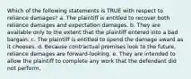 Which of the following statements is TRUE with respect to reliance damages? a. The plaintiff is entitled to recover both reliance damages and expectation damages. b. They are available only to the extent that the plaintiff entered into a bad bargain. c. The plaintiff is entitled to spend the damage award as it chooses. d. Because contractual promises look to the future, reliance damages are forward-looking. e. They are intended to allow the plaintiff to complete any work that the defendant did not perform.