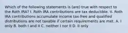 Which of the following statements is (are) true with respect to the Roth IRA? I. Roth IRA contributions are tax deductible. II. Roth IRA contributions accumulate income tax-free and qualified distributions are not taxable if certain requirements are met. A. I only B. both I and II C. neither I nor II D. II only