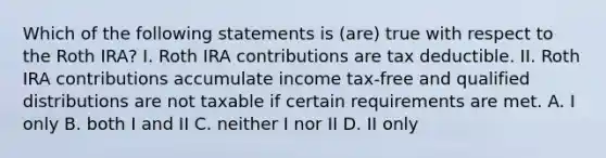 Which of the following statements is (are) true with respect to the Roth IRA? I. Roth IRA contributions are tax deductible. II. Roth IRA contributions accumulate income tax-free and qualified distributions are not taxable if certain requirements are met. A. I only B. both I and II C. neither I nor II D. II only