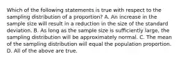 Which of the following statements is true with respect to the sampling distribution of a​ proportion? A. An increase in the sample size will result in a reduction in the size of the standard deviation. B. As long as the sample size is sufficiently​ large, the sampling distribution will be approximately normal. C. The mean of the sampling distribution will equal the population proportion. D. All of the above are true.