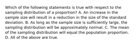 Which of the following statements is true with respect to the sampling distribution of a​ proportion? A. An increase in the sample size will result in a reduction in the size of the standard deviation. B. As long as the sample size is sufficiently​ large, the sampling distribution will be approximately normal. C. The mean of the sampling distribution will equal the population proportion. D. All of the above are true.