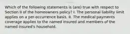 Which of the following statements is (are) true with respect to Section II of the homeowners policy? I. The personal liability limit applies on a per-occurrence basis. II. The medical payments coverage applies to the named insured and members of the named insured's household.