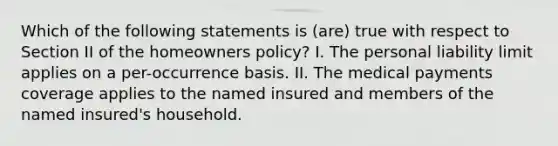 Which of the following statements is (are) true with respect to Section II of the homeowners policy? I. The personal liability limit applies on a per-occurrence basis. II. The medical payments coverage applies to the named insured and members of the named insured's household.