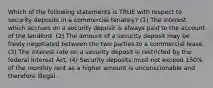 Which of the following statements is TRUE with respect to security deposits in a commercial tenancy? (1) The interest which accrues on a security deposit is always paid to the account of the landlord. (2) The amount of a security deposit may be freely negotiated between the two parties to a commercial lease. (3) The interest rate on a security deposit is restricted by the federal Interest Act. (4) Security deposits must not exceed 150% of the monthly rent as a higher amount is unconscionable and therefore illegal.